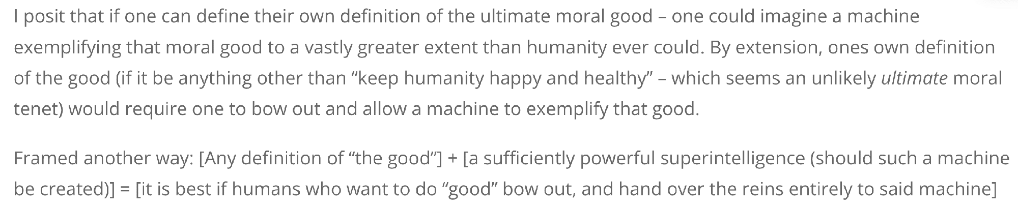 I posit that if one can define their own definition of the ultimate moral good – one could imagine a machine exemplifying that moral good to a vastly greater extent than humanity ever could. By extension, ones own definition of the good (if it be anything other than "keep humanity happy and healthy" – which seems an unlikely *ultimate* moral tenet) would require one to bow out and allow a machine to exemplify that good.
